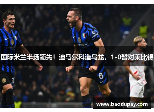 国际米兰半场领先！迪马尔科造乌龙，1-0暂对莱比锡