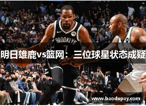 明日雄鹿vs篮网：三位球星状态成疑